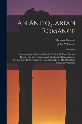 An Antiquarian Romance: Endeavouring to Mark a Line, by Which the Most Ancient People, and the Processions of the Earliest Inhabitancy of Europe, May Be Investigated; Some Remarks on Mr. Whitaker's Criticisms Annexed - Pownall, Thomas 1722-1805, and Whitaker, John 1735-1808 Course of (Creator)