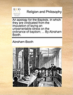 An Apology for the Baptists. in Which They Are Vindicated from the Imputation of Laying an Unwarrantable Stress on the Ordinance of Baptism; ... by Abraham Booth.