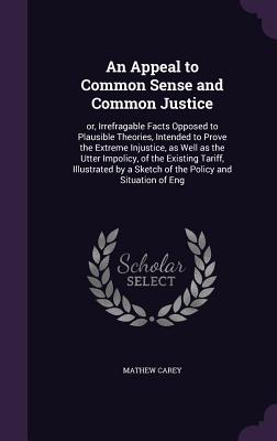 An Appeal to Common Sense and Common Justice: or, Irrefragable Facts Opposed to Plausible Theories, Intended to Prove the Extreme Injustice, as Well as the Utter Impolicy, of the Existing Tariff, Illustrated by a Sketch of the Policy and Situation of Eng - Carey, Mathew