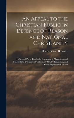 An Appeal to the Christian Public in Defence of Reason and National Christianity: In Several Parts: Part I- the Extravagant, Mysterious and Unscriptural Doctrines of Orthodoxy Strictly Examined, and Gross Imposition Exposed - Brewster, Henry Bennet