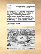 An Appendix to the Three Volumes of Mr. Archdeacon Echard's History of England: Consisting of Several Explanations and Amendments, as Well as New and Curious Additions to That History