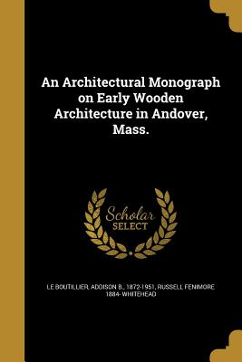 An Architectural Monograph on Early Wooden Architecture in Andover, Mass. - Le Boutillier, Addison B 1872-1951 (Creator), and Whitehead, Russell Fenimore 1884-