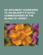 An Argument Addressed to His Majesty's Royal Commissioners in the Island of Jersey: On Tuesday, the Thirty-First of December, 1811 (Classic Reprint)