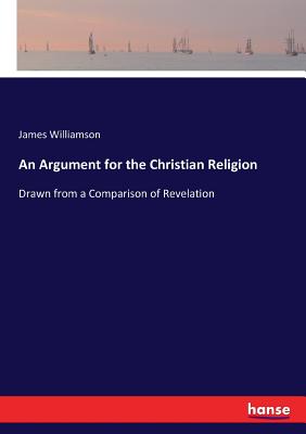 An Argument for the Christian Religion: Drawn from a Comparison of Revelation - Williamson, James