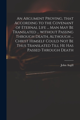 An Argument Proving, That According to the Covenant of Eternal Life ... Man May Be Translated ... Without Passing Through Death, Although ... Christ Himself Could Not Be Thus Translated Till He Has Passed Through Death - Asgill, John 1659-1738