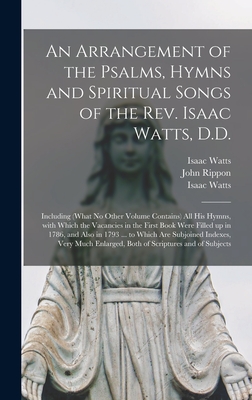 An Arrangement of the Psalms, Hymns and Spiritual Songs of the Rev. Isaac Watts, D.D.: Including (what No Other Volume Contains) All His Hymns, With Which the Vacancies in the First Book Were Filled up in 1786, and Also in 1793 ... to Which Are... - Watts, Isaac 1674-1748 Hymns and Sp (Creator), and Rippon, John 1751-1836
