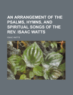 An Arrangement of the Psalms, Hymns, and Spiritual Songs of the Rev. Isaac Watts: To Which Is Added, a Supplement, Being a Selection of More Than Three Hundred Hymns from the Most Approved Authors, on a Great Variety of Subjects ... with Indexes, Very Mu