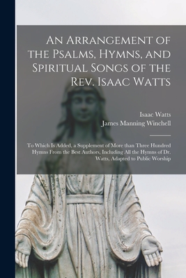 An Arrangement of the Psalms, Hymns, and Spiritual Songs of the Rev. Isaac Watts: to Which is Added, a Supplement of More Than Three Hundred Hymns From the Best Authors, Including All the Hymns of Dr. Watts, Adapted to Public Worship - Watts, Isaac 1674-1748, and Winchell, James Manning 1791-1820