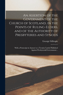 An Assertion of the Government of the Church of Scotland, in the Points of Ruling-elders, and of the Authority of Presbyteries and Synods: With a Postscript in Answer to a Treatise Lately Published Against Presbyteriall Government ..