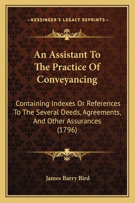 An Assistant To The Practice Of Conveyancing: Containing Indexes Or References To The Several Deeds, Agreements, And Other Assurances (1796) - Bird, James Barry