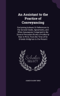 An Assistant to the Practice of Conveyancing: Containing Indexes Or References to the Several Deeds, Agreements, and Other Assurances Comprised in the Several Precedent Books of Authority Now in Print; From the Time of Sir Orlando Bridgman to the Present