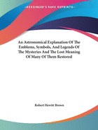 An Astronomical Explanation of the Emblems, Symbols, and Legends of the Mysteries and the Lost Meaning of Many of Them Restored