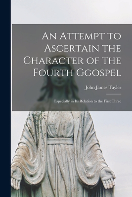 An Attempt to Ascertain the Character of the Fourth Ggospel: Especially in Its Relation to the First Three - Tayler, John James 1797-1869