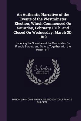 An Authentic Narrative of the Events of the Westminster Election, Which Commenced On Saturday, February 13Th, and Closed On Wednesday, March 3D, 1819: Including the Speeches of the Candidates, Sir Francis Burdett, and Others; Together With the Report of T - Broughton, Baron John Cam Hobhouse, and Burdett, Francis, Sir