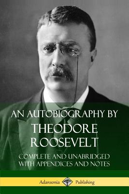 An Autobiography by Theodore Roosevelt: Complete and Unabridged with Appendices and Notes - Roosevelt, Theodore