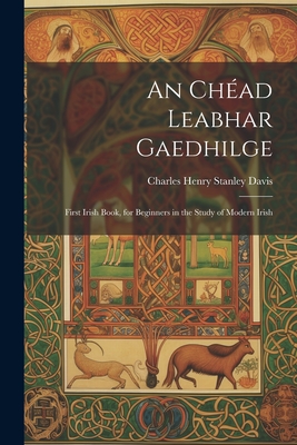 An Chead Leabhar Gaedhilge: First Irish Book, for Beginners in the Study of Modern Irish - Davis, Charles Henry Stanley