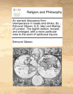 An Earnest Dissuasive From Intemperance in Meats and Drinks. By ... Edmund Gibson, D.D. Late Lord Bishop of London. The Ninth Edition; Revised and Enlarged, With a More Particular View to the Point of Spirituous Liquors