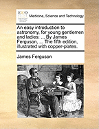 An Easy Introduction to Astronomy, for Young Gentlemen and Ladies: ... by James Ferguson, ... the Fifth Edition, Illustrated with Copper-Plates