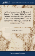 An Easy Introduction to the Theory and Practice of Mechanics; Witha Variety of Problems Investigated by the Application of one General Property of the Center of Gravity Without Having Recourse to the Composition of Forces