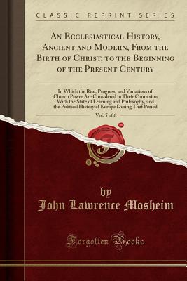 An Ecclesiastical History, Ancient and Modern, from the Birth of Christ, to the Beginning of the Present Century, Vol. 5 of 6: In Which the Rise, Progress, and Variations of Church Power Are Considered in Their Connexion with the State of Learning and Phi - Mosheim, John Lawrence