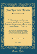 An Ecclesiastical History, Ancient and Modern, from the Birth of Christ, to the Beginning of the Present Century, Vol. 6 of 6: In Which the Rise, Progress, and Variations of Church Power Are Considered in Their Connexion with the State of Learning and Phi