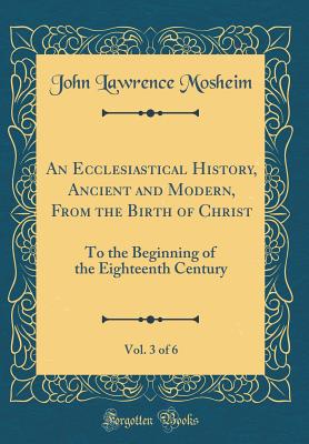 An Ecclesiastical History, Ancient and Modern, from the Birth of Christ, Vol. 3 of 6: To the Beginning of the Eighteenth Century (Classic Reprint) - Mosheim, John Lawrence