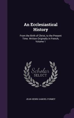 An Ecclesiastical History: From the Birth of Christ, to the Present Time. Written Originally in French, Volume 1 - Formey, Jean-Henri-Samuel