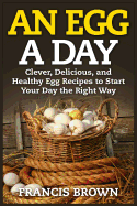 An Egg a Day: Clever, Delicious, and Healthy Egg Recipes to Start Your Day the Right Way