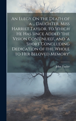 An Elegy On the Death of a ... Daughter, Miss Harriet Taylor. to Which He Has Since Added 'the Vision Continued', and 'a Short Concluding Dedication of the Whole to Her Beloved Memory' - Taylor, John