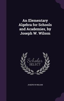 An Elementary Algebra for Schools and Academies, by Joseph W. Wilson - Wilson, Joseph W