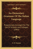 An Elementary Grammar of the Italian Language: Progressively Arranged for the Use of Schools and Col