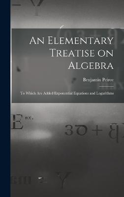 An Elementary Treatise on Algebra: To Which are Added Exponential Equations and Logarithms - Peirce, Benjamin