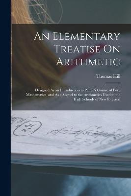 An Elementary Treatise On Arithmetic: Designed As an Introduction to Peirce's Course of Pure Mathematics, and As a Sequel to the Arithmetics Used in the High Schools of New England - Hill, Thomas