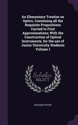 An Elementary Treatise on Optics, Containing all the Requisite Propositions Carried to First Approximations; With the Construction of Optical Instruments, for the use of Junior University Students Volume 1 - Potter, Richard