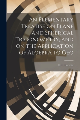 An Elementary Treatise on Plane and Spherical Trigonometry, and on the Application of Algebra to Geo - S F (Silvestre Franois), LaCroix