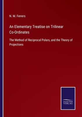 An Elementary Treatise on Trilinear Co-Ordinates: The Method of Reciprocal Polars, and the Theory of Projections - Ferrers, N M