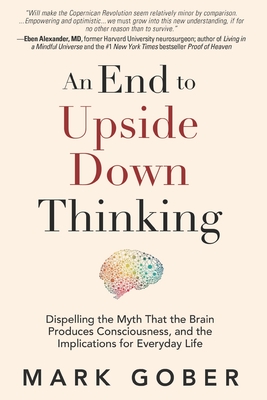 An End to Upside Down Thinking: Dispelling the Myth That the Brain Produces Consciousness, and the Implications for Everyday Life - Gober, Mark