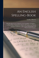 An English Spelling-book [microform]: With Reading Lessons Adapted to the Capabilities of Children: in Three Parts, Calculated to Advance the Learners by Natural and Easy Gradations, and to Teach Orthography and Pronunciation Together