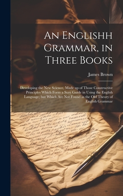 An Englishh Grammar, in Three Books; Developing the new Science, Made up of Those Constructive Principles Which Form a Sure Guide in Using the English Language; but Which are not Found in the old Theory of English Grammar - Brown, James