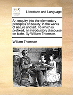 An Enquiry Into the Elementary Principles of Beauty, in the Works of Nature and Art. to Which Is Prefixed, an Introductory Discourse on Taste. by William Thomson