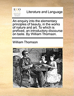 An Enquiry Into the Elementary Principles of Beauty, in the Works of Nature and Art. to Which Is Prefixed, an Introductory Discourse on Taste. by William Thomson.