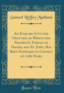 An Enquiry Into the Grounds on Which the Prophetic Period of Daniel and St. John, Has Been Supposed to Consist of 1260 Years (Classic Reprint)