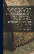 An Enquiry Into the Grounds On Which the Prophetic Period of Daniel and St. John, Has Been Supposed to Consist of 1260 Years