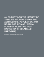 An Enquiry Into the History of Tithe, Its Influence Upon the Agriculture, Population, and Morals of Ireland: With a Plan for Modifying That System by M. Nolan and - Hartigan.