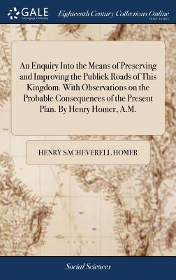 An Enquiry Into the Means of Preserving and Improving the Publick Roads of This Kingdom. With Observations on the Probable Consequences of the Present Plan. By Henry Homer, A.M. - Homer, Henry Sacheverell