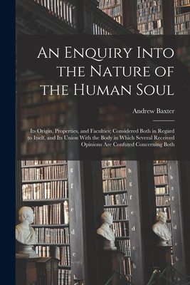 An Enquiry Into the Nature of the Human Soul: Its Origin, Properties, and Faculties; Considered Both in Regard to Itself, and Its Union With the Body in Which Several Received Opinions are Confuted Concerning Both - Baxter, Andrew