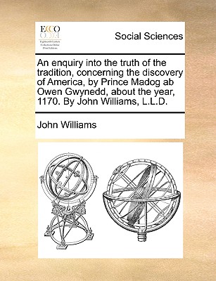 An enquiry into the truth of the tradition, concerning the discovery of America, by Prince Madog ab Owen Gwynedd, about the year, 1170. By John Williams, L.L.D. - Williams, John, Professor