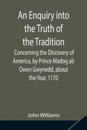 An Enquiry into the Truth of the Tradition, Concerning the Discovery of America, by Prince Madog ab Owen Gwynedd, about the Year, 1170