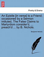 An Epistle [in Verse] to a Friend; Occasioned by a Sermon Intituled, the False Claims to Martyrdom Consider'd, ... Preach'd ... by B. Nichols.