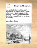 An Epistle to the Inhabitants of Gillingham, in the County of Dorset: Wherein Is a Looking-Glass for the Faithful, ... with a Variety of Similes Typical of Jesu's Blood; Never Before Published